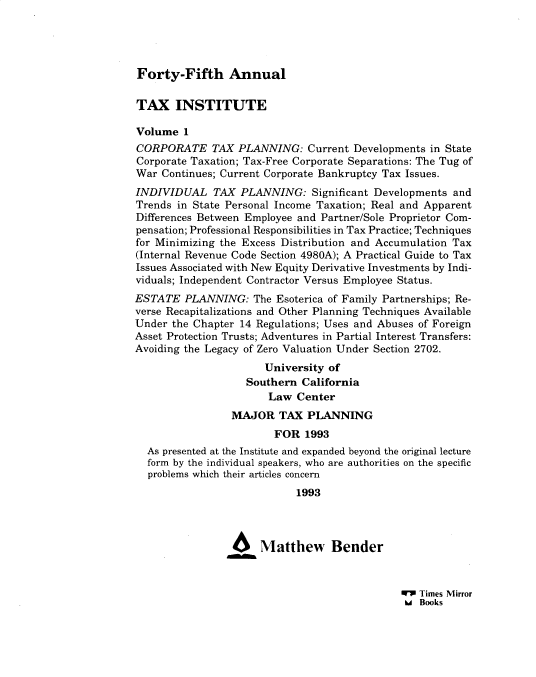 handle is hein.journals/majtxpl45 and id is 1 raw text is: 




Forty-Fifth Annual


TAX INSTITUTE

Volume  1
CORPORATE TAX PLANNING: Current Developments in State
Corporate Taxation; Tax-Free Corporate Separations: The Tug of
War  Continues; Current Corporate Bankruptcy Tax Issues.
INDIVIDUAL TAX PLANNING: Significant Developments and
Trends in State Personal Income Taxation; Real and Apparent
Differences Between Employee and Partner/Sole Proprietor Com-
pensation; Professional Responsibilities in Tax Practice; Techniques
for Minimizing the Excess Distribution and Accumulation Tax
(Internal Revenue Code Section 4980A); A Practical Guide to Tax
Issues Associated with New Equity Derivative Investments by Indi-
viduals; Independent Contractor Versus Employee Status.
ESTATE   PLANNING:  The Esoterica of Family Partnerships; Re-
verse Recapitalizations and Other Planning Techniques Available
Under the Chapter 14 Regulations; Uses and Abuses of Foreign
Asset Protection Trusts; Adventures in Partial Interest Transfers:
Avoiding the Legacy of Zero Valuation Under Section 2702.
                      University of
                   Southern  California
                       Law  Center
                 MAJOR   TAX  PLANNING
                        FOR  1993
  As presented at the Institute and expanded beyond the original lecture
  form by the individual speakers, who are authorities on the specific
  problems which their articles concern
                            1993




                      Matthew Bender


WV Times Mirror
6A Books


