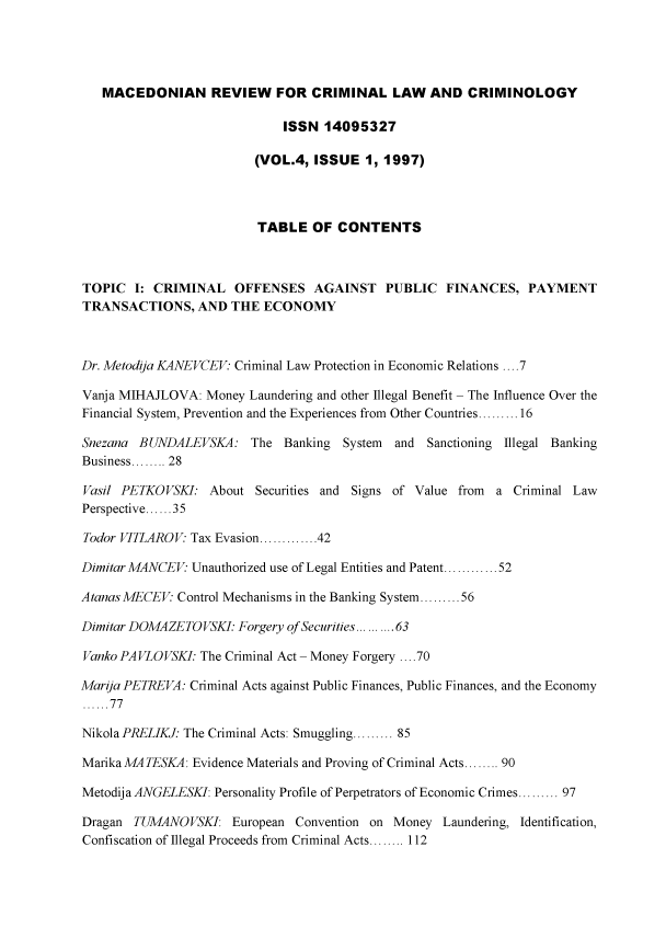 handle is hein.journals/mdnrwfcllw4 and id is 1 raw text is: 




   MACEDONIAN REVIEW FOR CRIMINAL LAW AND CRIMINOLOGY

                             ISSN  14095327

                         (VOL.4, ISSUE   1, 1997)




                         TABLE   OF  CONTENTS



TOPIC   I: CRIMINAL   OFFENSES   AGAINST PUBLIC FINANCES, PAYMENT
TRANSACTIONS, AND THE ECONOMY



Dr. Metodija KANEVCEV Criminal Law Protection in Economic Relations ....7

Vanja MIHAJLOVA:  Money Laundering and other Illegal Benefit - The Influence Over the
Financial System, Prevention and the Experiences from Other Countries.........16

Snezana BUNDALEVSKA: The Banking System      and  Sanctioning Illegal Banking
Business........ 28

Vasil PETKOVSKI:  About  Securities and Signs of Value from a Criminal Law
Perspective......35

Todor VITLAROV  Tax Evasion.............42

Dimitar MANCEV: Unauthorized use of Legal Entities and Patent.......... 52

AtanasMECEV:  Control Mechanisms in the Banking System.........56

Dimitar DOMAZE TOVSKI. Forgery of Securities....... 63

Vanko PAVLOVSKI. The Criminal Act - Money Forgery ....70

Marija PETREVA: Criminal Acts against Public Finances, Public Finances, and the Economy
......77

Nikola PRELIKJ: The Criminal Acts: Smuggling......... 85

MarikaMATESKA:  Evidence Materials and Proving of Criminal Acts........ 90

Metodija ANGELESKI: Personality Profile of Perpetrators of Economic Crimes......... 97

Dragan  TUMANOVSKI:   European Convention on Money  Laundering, Identification,
Confiscation of Illegal Proceeds from Criminal Acts........ 112


