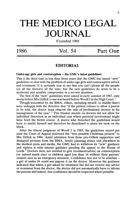 handle is hein.journals/medlgjr54 and id is 1 raw text is: 





  THE MEDICO LEGAL


                   JOURNAL
                           Founded 1901


1986                        Vol. 54                   Part One



                          EDITORIAL

Under-age girls and contraception - the GMC's latest guidelines:
This is the third time in less than three years that the GMC has issued new
guidelines to deal with the problem of under-age girls and contraceptive advice
and treatment. It is certainly true to say that you can't please all the people
(or all the doctors) all the time, but the new guidelines do seem to be a
moderate and sensible compromise in a no-win situation.
  The first of the new guidelines were issued in early summer of 1983, only
weeks before Mrs Gillick's case was heard before Woolf J in the High Court.1
  Though welcomed by the BMA, others, including myself, (a middle-liner)
were unhappy with the directive that if the patient refuses to allow a parent
to be told, the doctor must observe the rule of professional secrecy in his
management of the case. 2 This blanket muzzle on doctors did not allow for
individual discretion in an individual case where parental involvement might
have been the better course. A doctor who breached the guidelines would
have to justify himself and therefore be disinclined to place his neck on the
block.
  After the liberal judgment of Woolf J in 1983, the guidelines stayed put
until the Court of Appeal delivered the best possible Christmas present to
Mrs Gillick in 1984. Amid jubilation from those pro-Gillick supporters and
dismayed protests from the BMA, family planning clinics and elsewhere in
the medical press and media, the GMC had to withdraw its new guidance
and replace it with interim guidance pending the appeal to the House of
Lords. Doctors were not entitled to give treatment/advice on contraception
(or indeed much else) to children aged less than 16 without their parents'
consent save in an emergency situation. Confidence was not to be absolute -
a girl of under 16 could not impose it on the doctor. However the guidance
indicated that where a girl asked for treatment but did not receive any advice
or treatment from the doctor, the doctor did not automatically have to inform
the parents and indeed, that confidence should be respected where possible.


