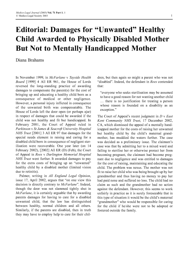 handle is hein.journals/medlgjr71 and id is 1 raw text is: 

Medico-Legal Journal (2003) Vol. 71 Part 1, 1
D Medico-Legal Society 2003



Editorial: Damages for Unwanted Healthy

Child Awarded to Physically Disabled Mother

But Not to Mentally Handicapped Mother


Diana Brahams


In November 1999, in McFarlane v Tayside Health
Board [1999] 4 All ER 961, the House of Lords
reversed the long-standing practice of awarding
damages to compensate the parent(s) for the cost of
bringing up and educating a healthy child born as a
consequence of medical or other negligence.
However, a personal injury inflicted in consequence
of the unwanted birth was compensatable. The
House of Lords left the door open (or perhaps ajar)
in respect of damages that could be awarded if the
child was not healthy and fit but handicapped. In
February 2001, the Court of Appeal ruled in
Parkinson v St James & Seacroft University Hospital
NHS Trust [2001] 3 All ER 97 that damages for the
special needs element in raising and caring for a
disabled child born in consequence of negligent ster-
ilisation were recoverable. One year later (on 14
February 2002), [2002] All ER (D) (Feb), the Court
of Appeal in Rees v Darlington Memorial Hospital
NHS Trust went further. It awarded damages to pay
for the extra costs of bringing up an unwanted
healthy child by a disabled mother (limited vision
due to retinitis).
  Palmer, writing in All England Legal Opinion,
issue 17, April 2002, argues that on one view this
decision is directly contrary to McFarlane. Indeed,
though the door was not slammed tightly shut in
McFarlane, it is certainly arguable that by awarding
parents damages for having to care for a disabled
unwanted child, that the law has distinguished
between healthy, normal children and all others.
Similarly, if the parents are disabled, then in truth
they may have to employ help to care for their chil-


dren, but then again so might a parent who was not
disabled. Indeed, the defendant in Rees contended
that:
  everyone who seeks sterilisation may be assumed
  to have a good reason for not wanting another child
  ... there is no justification for treating a person
  whose reason is founded on a disability as an
  exception.
The Court of Appeal's recent judgment in D v East
Kent Community NHS Trust, 17 December 2002,
CA, which dismissed the appeal of a mentally hand-
icapped mother for the costs of raising her unwanted
but healthy child by the child's maternal grand-
mother, has muddied the waters further. The case
was decided as a preliminary issue. The claimant's
case was that by admitting her to a mixed ward and
failing to sterilise her or otherwise protect her from
becoming pregnant, the claimant had become preg-
nant due to negligence and was entitled to damages
for the cost of raising, maintaining and educating the
child. The problem was nexus. The mother was not
fit to raise her child who was being brought up by her
grandmother and thus having no money to pay her
had paid none and suffered no loss. The child had no
claim as such and the grandmother had no action
against the defendant. However, this seems to work
unfairly in practice as it is surely foreseeable that in
this type of situation it would be the child's maternal
grandmother who would be responsible for caring
for the child if he/she were not to be adopted or
fostered outside the family.


