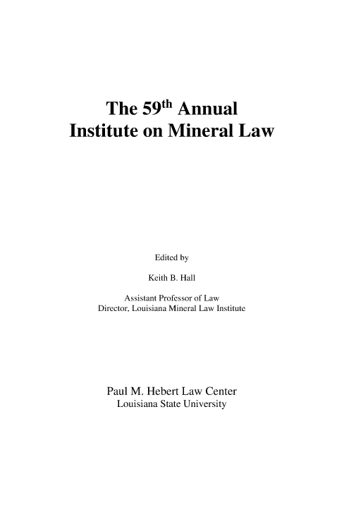 handle is hein.journals/mineral59 and id is 1 raw text is: 









       The 59th Annual

Institute on Mineral Law











                Edited by

                Keith B. Hall


     Assistant Professor of Law
Director, Louisiana Mineral Law Institute







  Paul M. Hebert Law Center
    Louisiana State University


