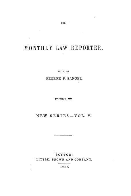 handle is hein.journals/mntylr15 and id is 1 raw text is: MONTHLY LAW REPORTER.
EDITED BY
GEORGE P. SANGER.

VOLUME XV.
NEW SERIES-VOL. V.
BO0S TON:
LITTLE, BROWN AND COMPANY.
1853.


