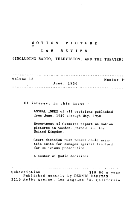 handle is hein.journals/mplrrt13 and id is 1 raw text is: 









         M O  T I O N    P I C T  U R E

              L A W    R E V I  E W

 (INCLUDING  RADIO, TELEVISION,   AND THE  THEATER)




 Volume 13                                 Number 1-
                   June.  1950




      Of interest  in  this issue

          ANNUAL INDEX of all decisions published
          from June, 1949 through May. 1950

          Department of Commerce report on motion
          pictures in Sweden. Franc e and the
          United Kingdom.

          Court decision that tenant could main-
          tain suits for damages against landlord
          for malicious prosecution

          A number of Radio decisions



Subscription                        $10 00 a  year
      Published  monthly  by DENNIS  HARTMAN
3210  Selby Avenue , Los  Angeles  34- California


