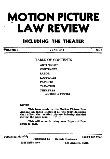handle is hein.journals/mplrrt3 and id is 1 raw text is: 





  MOTION PICTURE



       LAW REVIEW



          INCLUDING THE THEATER


FLUME  3                JUNE 1940               No. 1


                TABLE  OF CONTENTS

                   ANTI TRUST
                   CONTRACTS
                   LABOR
                   LOTTERIES
                   PATENTS
                   TAXATION
                   THEATRES
                      Injuries to patrons



         NOTE!
             This issu'e contains the Motion Picture Law
         Annual, an Index-Digest of all the court decisions
         that affect the motion pi ture industry decided
         during the past year. - - ,. 2.
             This will serve to bring your Digest of Law
         down to date.



Published Monthly                        $10.00 per Year
                Published by Dennis Hartman
         3210 Selby Ave         Los Angeles, Calif.



