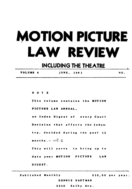 handle is hein.journals/mplrrt4 and id is 1 raw text is: 












MOTION PICTURE




    LAW REVIEW



         INCLUDING THE THEATRE

 VOLUME 4      JUNE, 1941          NO.


N O T E


This volume contains  the  MOTION


PICTURE LAW ANNUAL,


an Index Digest  of  every  Court


Decision that affeeta  the  Indus-


try, decided duri


months.- 0e.3


This will serve


date your MOTION


DIGEST.


ng the pa




to bring


PICTURE


at 12




up to


  LAW


Published Monthly         10.00 per year.

             DENNIS HARTMAN

             3210 Selby Ave.


