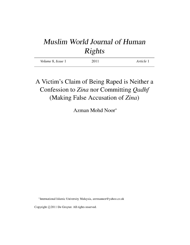 handle is hein.journals/muwjhr8 and id is 1 raw text is: 





Muslim World Journal of Human


Rights


Volume 8, Issue 1


2011


Article 1


A  Victim's  Claim  of Being  Raped   is Neither  a
  Confession   to Zina  nor Committing Qadhf
      (Making   False  Accusation   of Zina)

                Azman   Mohd  Noor*














 *International Islamic University Malaysia, azzmannor@yahoo.co.uk


Copyright @2011 De Gruyter. All rights reserved.


