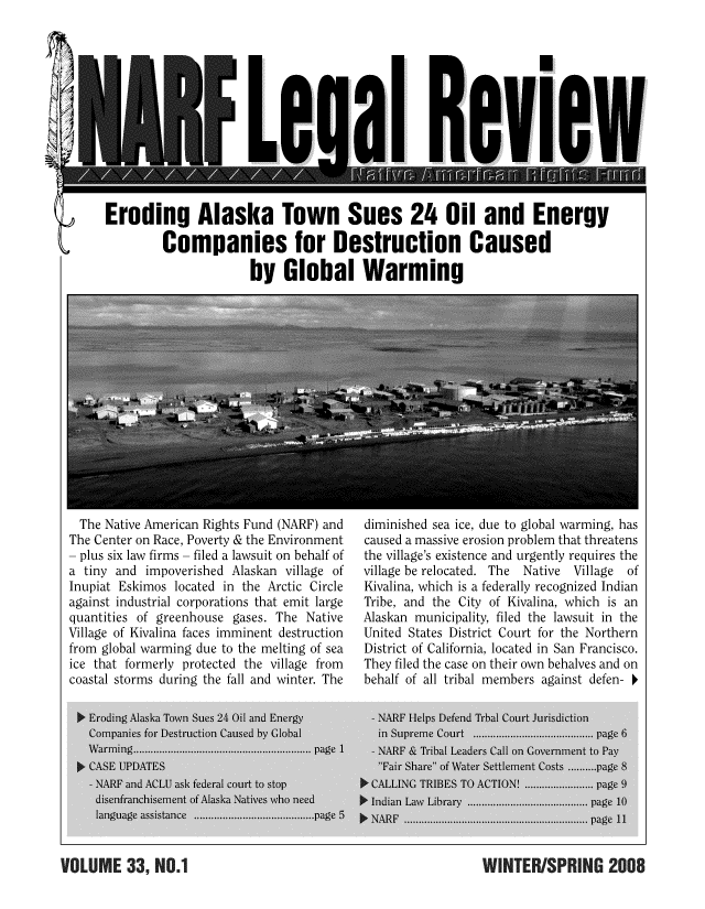 handle is hein.journals/narf33 and id is 1 raw text is: 












Eroding Alaska Town Sues 24 Oil and Energy

         Companies for Destruction Caused

                      by Global Warming


  The Native American Rights Fund (NARF) and
The Center on Race, Poverty & the Environment
- plus six law firms - filed a lawsuit on behalf of
a tiny and impoverished Alaskan village of
Inupiat Eskimos located in the Arctic Circle
against industrial corporations that emit large
quantities of greenhouse gases. The Native
Village of Kivalina faces imminent destruction
from global warming due to the melting of sea
ice that formerly protected the village from
coastal storms during the fall and winter. The


diminished sea ice, due to global warming, has
caused a massive erosion problem that threatens
the village's existence and urgently requires the
village be relocated. The  Native  Village  of
Kivalina, which is a federally recognized Indian
Tribe, and the City of Kivalina, which is an
Alaskan municipality, filed the lawsuit in the
United States District Court for the Northern
District of California, located in San Francisco.
They filed the case on their own behalves and on
behalf of all tribal members against defen-


VOLUME 33! NO.1 WINTERISPRING 2008


VOLUME 339 H0.1



