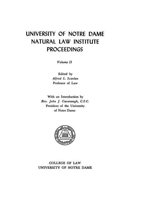 handle is hein.journals/natlinpo2 and id is 1 raw text is: UNIVERSITY OF NOTRE DAME
NATURAL LAW INSTITUTE
PROCEEDINGS
Volume II
Edited by
Alfred L. Scanlan
Professor of Law
With an Introduction by
Rev. John J. Cavanaugh, C.S.C.
President of the University
of Notre Dame

COLLEGE OF LAW
UNIVERSITY OF NOTRE DAME


