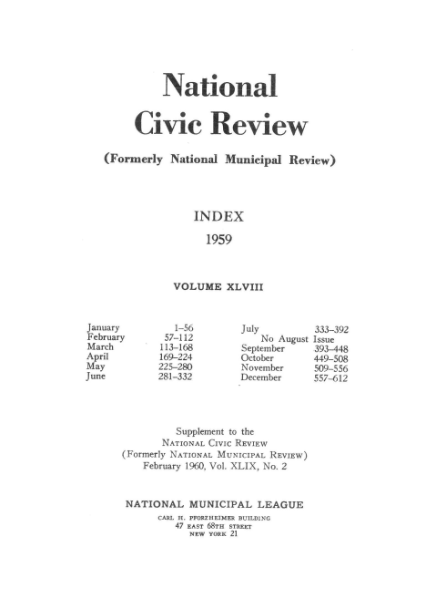 handle is hein.journals/natmnr48 and id is 1 raw text is: 







          National



     Civic Review


(Formerly  National  Municipal  Review)





               INDEX

                  1959



            VOLUME   XLVIII


   1-56
 57-112
 113-168
 169-224
 225-280
281-332


July
    No August
September
October
November
December


333-392
Issue
393-448
449-508
509-556
557-612


         Supplement to the
       NATIONAL CIVIC REVIEW
(Formerly NATIONAL MUNICIPAL REVIEW)
    February 1960, Vol. XLIX, No. 2



 NATIONAL   MUNICIPAL  LEAGUE
      CARL H. PFORZHEIMER BUILDING
         47 EAST 68TH STREET
            NEW YORK 21


January
February
March
April
May
June


