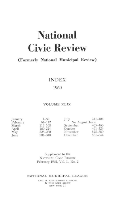 handle is hein.journals/natmnr49 and id is 1 raw text is: 









          National



     Civic Review


(Formerly  National  Municipal  Review)





               INDEX

                  1960




             VOLUME   XLIX


  1-60
  61-112
113-168
169-224
225-280
281-340


July
    No August
September
October
November
December


  341-404
Issue
  405-460
  461-524
  525-580
  581-644


         Supplement to the
      NATIONAL CIVIC REVIEW
      February 1961, Vol. L, No. 2



NATIONAL   MUNICIPAL   LEAGUE
      CARL I. PFORZIIEIMER BUILDING
         47 EASr 68T71 STREET
           NEW YORK 21


January
February
March
April
May
June


