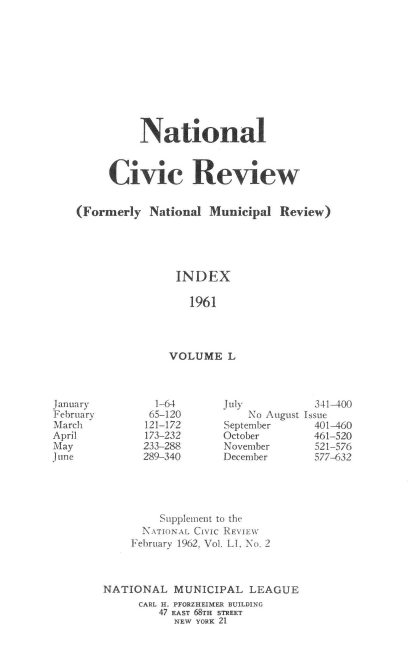 handle is hein.journals/natmnr50 and id is 1 raw text is: 











          National



     Civic Review


(Formerly  National Municipal  Review)





               INDEX

                 1961




              VOLUME   L


  1-64
  65-120
121-172
173-232
233-288
289-340


July
    No August
September
October
November
December


  341-400
Issue
  401-460
  461-520
  521-576
  577-632


         Supplement to the
      NATIONAL CIVIC REVIEW
    February 1962, Vol. LI, No. 2



NATIONAL   MUNICIPAL  LEAGUE
     CARL H. PFORZHEIMER BUILDING
         47 EAST 68TH STREET
           NEW YORK 21


January
February
March
April
May
June


