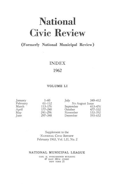 handle is hein.journals/natmnr51 and id is 1 raw text is: 





          National


     Civic Review


(Formerly  National  Municipal Review)





               INDEX

                 1962




              VOLUME   LI


July
    No August
September
October
November
December


         Supplement to the
      NATIONAL CIVic REVIEW
    February 1963, Vol. LII, No. 2



NATIONAL   MUNICIPAL  LEAGUE
     CARL H. PFORZHEIMER BUILDING
        47 EAST 68TH STREET
           NEW YORK 21


January
February
March
April
May
June


  1-60
  61-112
113-176
177-240
241-296
297-348


  349-412
Issue
  413-476
  477-532
  533-592
  593-652


