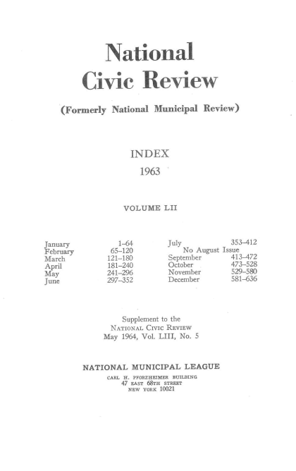 handle is hein.journals/natmnr52 and id is 1 raw text is: 





          National


     Civic Review


(Formerly  National  Municipal Review)





               INDEX

                  1963



              VOLUME   LII


        1-64       July
      65-120          No August
      121-180      September
      181-240      October
      241-296      November
      297-352      December




         Supplement to the
      NATIONAL CIVIc REVIEW
      May 1964, Vol. LIII, No. 5



NATIONAL   MUNICIPAL  LEAGUE
     CARL H. PFORZHEIMER BUILDING
         47 EAST 68TH STREET
         NEW YORK 10021


January
February
March
April
May
June


  353-412
Issue
  413-472
  473-528
  529-580
  581-636


