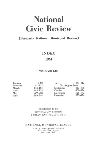 handle is hein.journals/natmnr53 and id is 1 raw text is: 






          National


     Civic Review


(Formerly  National  Municipal  Review)





               INDEX

                  1964



             VOLUME LIII


July          349-412
    No August Issue
September     413-468
October       469-524
November      525-572
December      573-624


         Supplement to the
      NATIONAL CIVIC REVIEW
    February 1965, Vol. LIV, No. 2



NATIONAL   MUNICIPAL   LEAGUE
     CARL H. PFORZHEIMER BUILDING
         47 EAST 68TH STREET
         NEW YORK 10021


January
February
March
April
May
June


   1-60
 61-112
 113-164
 165-228
 229-288
289-348


