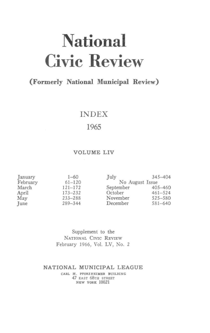 handle is hein.journals/natmnr54 and id is 1 raw text is: 






          National


     Civic Review


(Formerly   National Municipal  Review)





                INDEX

                  1965



              VOLUME   LIV


July          345-404
    No August Issue
September     405-460
October       461-524
November      525-580
December      581-640


         Supplement to the
      NATIONAL CIVIC REVIEW
    February 1966, Vol. LV, No. 2



NATIONAL   MUNICIPAL   LEAGUE
     CARL H. PFORZHEIMER BUILDING
         47 EAST 68TH STREET
         NEW  YORK 10021


January
February
March
April
May
June


  1-60
  61-120
121-172
173-232
233-288
289-344


