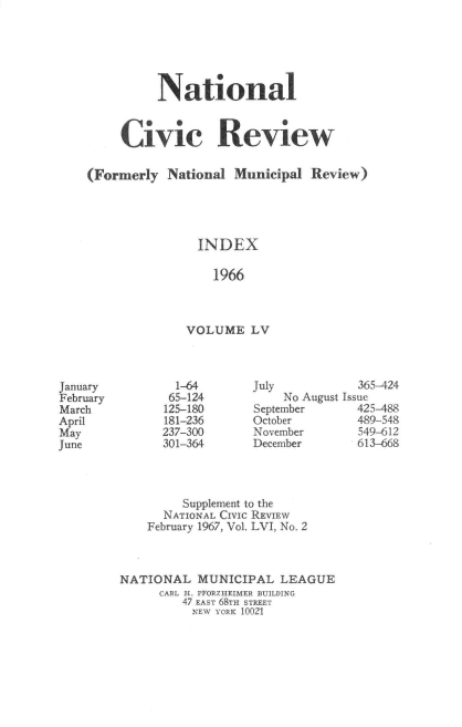 handle is hein.journals/natmnr55 and id is 1 raw text is: 






          National



     Civic Review

(Formerly  National  Municipal Review)





                INDEX

                  1966



              VOLUME   LV


  1-64
  65-124
125-180
181-236
237-300
301-364


July
    No August
September
October
November
December


  365-424
Issue
  425-488
  489-548
  549-612
  613-668


         Supplement to the
      NATIONAL CIVIC REVIEW
    February 1967, Vol. LVI, No. 2



NATIONAL   MUNICIPAL   LEAGUE
      CARL H. PFORZHEIMER BUILDING
         47 EAST 68TH STREET
         NEW YORK 10021


January
February
March
April
May
June


