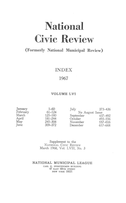 handle is hein.journals/natmnr56 and id is 1 raw text is: 






          National



     Civic Review

(Formerly  National  Municipal Review)





               INDEX

                 1967



             VOLUME   LVI


        1-60       July
        61-124         No August
      125-180      September
      181-244      October
      245-308      November
      309-372      December




         Supplement to the
      NATIONAL CIVIc REVIEW
    March 1968, Vol. LVII, No. 3



NATIONAL   MUNICIPAL   LEAGUE
     CARL H. PFORZHEIMER BUILDING
         47 EAST 68TH STREET
         NEW YORK 10021


January
February
March
April
May
June


  373-436
Issue
  437-492
  493-556
  557-616
  617-668


