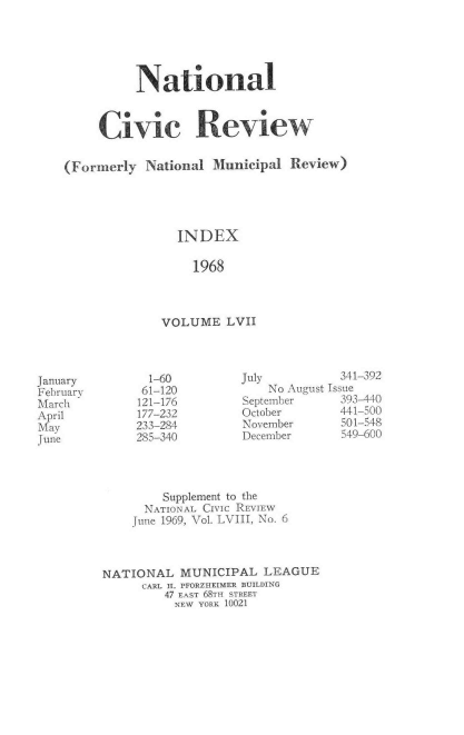 handle is hein.journals/natmnr57 and id is 1 raw text is: 





          National



     Civic Review


(Forinerly National  Municipal  Review)





                INDEX

                  1968



              VOLUME   LVII


July          341-392
    No August Issue
September     393-440
October       441-500
November      501-548
December      549-600


        Supplement to the
      NATIONAL CIVIC REVIEW
    June 1969, Vol. LVIII, No. 6



NATIONAL   MUNICIPAL  LEAGUE
     CARL H. PFORZHEIMER BUILDING
         47 EAST 68TH STREET
         NEW YORK 10021


January
February
March
April
May
June


  1-60
  61-120
121-176
177-232
233-284
285-340


