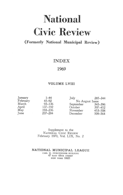 handle is hein.journals/natmnr58 and id is 1 raw text is: 




          National



     Civic Review

(Formerly  National  Municipal  Review)





               INDEX

                 1969



            VOLUME LVIII


  1-44
  45-92
  93-136
137-192
193-236
237-284


July
    No August
September
October
November
December


285-344
Issue
345-396
397-452
453-508
509-564


         Supplement to the
      NATIONAL CIVIC REVIEW
   February 1970, Vol. LIX, No. 2



NATIONAL   MUNICIPAL   LEAGUE
      CARL H. PFORZHEIMER BUILDING
         47 EAST 68TH STREET
         NEW YORK 10021


January
February
March
April
May
June


