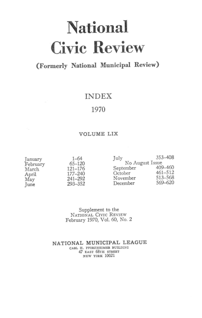 handle is hein.journals/natmnr59 and id is 1 raw text is: 




          National



     Civic Review

(Formerly  National  Municipal Review)




                INDEX

                  1970



              VOLUME   LIX


July          353-408
    No August Issue
September     409-460
October       461-512
November      513-568
December      569-620


         Supplement to the
      NATIONAL CIVIc REVIEW
    February 1970, Vol. 60, No. 2



NATIONAL   MUNICIPAL   LEAGUE
     CARL H. PFORZHEIMER BUILDING
        47 EAST 68TH STREET
          NEW YORK 10021


January
February
March
April
May
June


  1-64
  65-120
121-176
177-240
241-292
293-352


