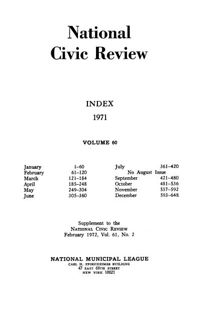 handle is hein.journals/natmnr60 and id is 1 raw text is: 




     National


Civic Review







           INDEX

              1971



          VOLUME 60


  1-60
  61-120
121-184
185-248
249-304
305-360


July          361-420
    No August Issue
September     421-480
October       481-536
November       537-592
December       593-648


         Supplement to the
      NATIONAL CHIc REVIEW
    February 1972, Vol. 61, No. 2



NATIONAL   MUNICIPAL   LEAGUE
      CARL H. PFORZHEIMER BUILDING
         47 EAST 68TH STREET
         NEW  YORK 10021


January
February
March
April
May
June


