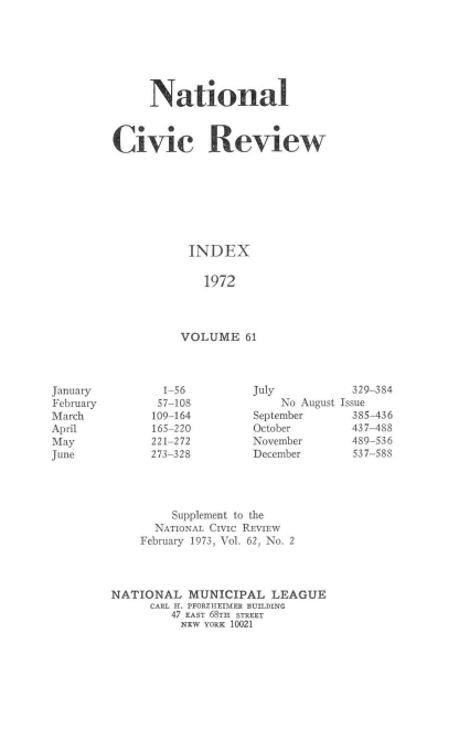 handle is hein.journals/natmnr61 and id is 1 raw text is: 







     National



Civic Review








           INDEX

             1972




          VOLUME   61


July           329-384
    No August Issue
September      385-436
October        437-488
November       489-536
December       537-588


         Supplement to the
      NATIONAL CIVIC REVIEW
    February 1973, Vol. 62, No. 2




NATIONAL   MUNICIPAL   LEAGUE
      CARL H. PFORZHEIMER BUILDING
         47 EAST 68TH STREET
         NEW  YORK 10021


January
February
March
April
May
June


  1-
  57-
109-
165-
221-
273-


-56
-108
-164
-220
-272
-328


