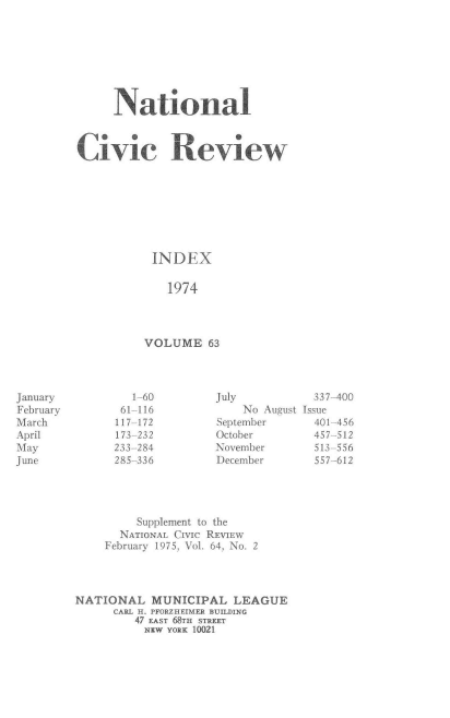 handle is hein.journals/natmnr63 and id is 1 raw text is: 








     National



Civic Review








           INDEX

             1974




          VOLUME   63


        1-60         July          337-400
        61-116           No August Issue
      117-172        September     401-456
      173-232        October       457-512
      233-284        November      513-556
      285-336        December      557-612




         Supplement to the
       NATIONAL CIvIc REVIEW
    February 1975, Vol. 64, No. 2




NATIONAL   MUNICIPAL   LEAGUE
      CARL H. PFORZHEIMER BUILDING
         47 EAST 68TH STREET
         NEW  YORK 10021


January
February
March
April
May
June


