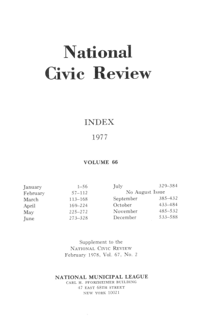 handle is hein.journals/natmnr66 and id is 1 raw text is: 









      National



Civic Review








            INDEX


              1977




            VOLUME  66


July          329-384
    No August Issue
September     385-432
October       433-484
November      485-532
December      533-588


       Supplement to the
     NATIONAL CIVIC REVIEW
   February 1978, Vol. 67, No. 2



NATIONAL  MUNICIPAL  LEAGUE
   CARL H. PFORZHEIMER BUILDING
       47 EAST 68TH STREET
         NEW YORK 10021


January
February
March
April
May
June


   1-56
 57-112
 113-168
 169-224
225-272
273-328


