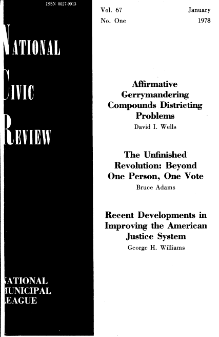handle is hein.journals/natmnr67 and id is 1 raw text is: Vol. 67             January
No. One                1978






       Affirmative
     Gerrymandering
  Compounds   Districting
        Problems
        David I. Wells


     The  Unfinished
   Revolution: Beyond
   One Person, One Vote
        Bruce Adams


 Recent  Developments  in
 Improving  the American
      Justice System
      George H. Williams


