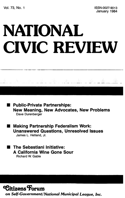 handle is hein.journals/natmnr73 and id is 1 raw text is: Vol. 73, No. 1


ISSN-0027-9013
January 1984


NATIONAL


CIVIC REVIEW


*  Public-Private Partnerships:
   New Meaning, New Advocates, New Problems
   Dave Durenberger

*  Making Partnership Federalism Work:
   Unanswered Questions, Unresolved Issues
   James L. Hetland, Jr.

*  The Sebastiani Initiative:
   A California Wine Gone Sour
   Richard W Gable


ceitizeis  orur
on Self-Government/National Municipal League, Inc.


