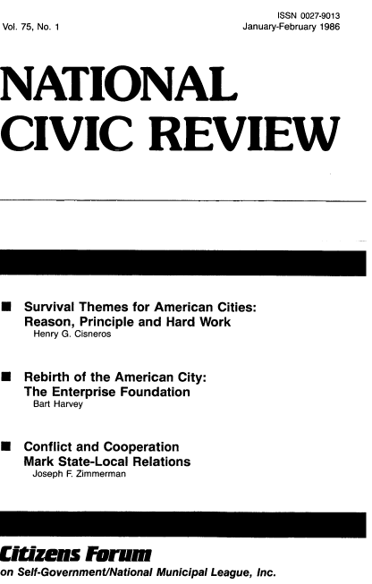 handle is hein.journals/natmnr75 and id is 1 raw text is:      ISSN 0027-9013
January-February 1986


Vol. 75, No. 1


NATIONAL


CIVIC REVIEW


U  Survival Themes for American Cities:
   Reason, Principle and Hard Work
   Henry G. Cisneros


U  Rebirth of the American City:
   The Enterprise Foundation
   Bart Harvey


U  Conflict and Cooperation
   Mark State-Local Relations
   Joseph F. Zimmerman


UR  zens   Forum
on Self-Government/National Municipal League, Inc.


