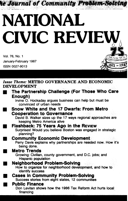 handle is hein.journals/natmnr76 and id is 1 raw text is:   Journal of Community Piobl't                      ng



NATIONAL



CIVIC REVIE


Vol. 76, No. 1
January-February 1987
ISSN 0027-9013                                 992-9


Issue Theme: METRO GOVERNANCE AND ECONOMIC
DEVELOPMENT
*   The  Partnership Challenge (For Those Who  Care
    Enough)
      Irvine O. Hockaday argues business can help but must be
      convinced of urban needs
U   Snow  White and  the 17 Dwarfs: From Metro
    Cooperation  to Governance
      David B. Walker sizes up the 17 ways regional approaches are
      keeping Metro America alive
U   Flashback: 75 Years Ago  in the REVIEW
      Surprises! Would you believe Boston was engaged in strategic
      planning?
U   Community   Economic  Development
      Perry Davis explains why partnerships are needed now. How it's
      being done.
*   Metro  Trends
      Growing: Civilian, county government, and D.C. jobs; and
      Hispanic population
*   Neighborhood   Problem-Solving
      How to organize for neighborhood development, and how to
      identify success
*   Cases  in Community  Problem-Solving
      Success stories from eight states, 12 communities
*   Public Finance
      Don Levitan shows how the 1986 Tax Reform Act hurts local
      financing


