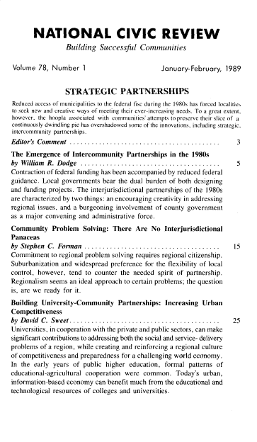 handle is hein.journals/natmnr78 and id is 1 raw text is: 



       NATIONAL CIVIC REVIEW
                 Building  Successful   Communities


 Volume  78, Number   1                        January-February,  1989


                 STRATEGIC PARTNERSHIPS
Reduced access of municipalities to the federal fisc during the 1980s has forced localitieN
to seek new and creative ways of meeting their ever-increasing needs. To a great extent,
however, the hoopla associated with communities' attempts to preserve their slice of a
continuously dwindling pie has overshadowed some of the innovations, including strategic,
intercommunity partnerships.
Editor's Com m ent .........................................   3
The  Emergence  of Intercommunity   Partnerships in the 1980s
by W illiam R. D odge ......................................  5
Contraction of federal funding has been accompanied by reduced federal
guidance. Local governments bear the dual burden of both designing
and funding projects. The interjurisdictional partnerships of the 1980s
are characterized by two things: an encouraging creativity in addressing
regional issues, and a burgeoning involvement of county government
as a major convening and administrative force.
Community Problem Solving: There Are No Interjurisdictional
Panaceas
by Stephen C. Forman   .....................................  15
Commitment  to regional problem solving requires regional citizenship.
Suburbanization and widespread preference for the flexibility of local
control, however, tend to counter the needed spirit of partnership.
Regionalism seems an ideal approach to certain problems; the question
is, are we ready for it.
Building University-Community Partnerships: Increasing Urban
Competitiveness
by D avid C. Sweet.........................................  25
Universities, in cooperation with the private and public sectors, can make
significant contributions to addressing both the social and service- delivery
problems of a region, while creating and reinforcing a regional culture
of competitiveness and preparedness for a challenging world economy.
In the early years of public higher  education, formal patterns of
educational-agricultural cooperation were common.  Today's  urban,
information-based economy can benefit much from the educational and
technological resources of colleges and universities.


