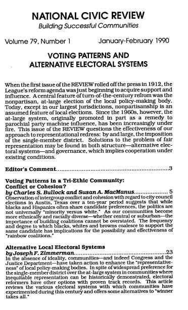 handle is hein.journals/natmnr79 and id is 1 raw text is: 

          NATIONAL CIVIC REVIEW
            Building  Successful  Communities

Volume   79, Number 1             January-February 1990

                VOTING PATTERNS AND
         ALTERNATIVE ELECTORAL SYSTEMS


When  the first issue of the REVIEW rolled off the press in 1912, the
League's reform agenda was just beginning to acquire support and
influence. A central feature of turn-of-the-century refrom was the
nonpartisan, at-large election of the local policy-making body.
Today, except in our largest jurisdictions, nonpartisanship is an
assumed  feature of local elections. Since the 1960s, however, the
at-large system, originally promoted in part as  a remedy  to
parochial party machine influence, has been increasingly under
fire. This issue of the REVIEW questions the effectiveness of our
approach to representational redress: by and large, the imposition
of the single-member district. Solutions to the problem of fair
representation may be found in both structure-alternative elec-
toral systems-and  governance, which implies cooperation under
existing conditions.

Editor's Comment..................................................................3

Voting  Patterns in a Tri-Ethic Community:
Conflict or Cohesion?
by Charles  S. Bullock and Susan  A. MacManus................. 5
Observation of intergroup conflict and cohesion with regard to city council
elections in Austin, Texas over a ten-year period suggests that while
blacks and Hispanics often share candidate preferences, the politics are
not universally minority versus white. As our communities become
more ethnically and racially diverse-whether central or suburban-the
importance of building coalitions cannot be overstated. The frequency
and degree to which blacks, whites and browns coalesce to support the
same candidate has implications for the possibility and effectiveness of
rainbow coalitions.

Alternative Local Electoral Systems
byJosephF.   Zimmerman..................................................23
In the absence of ideality, communities-and indeed Congress and the
Justice Department-have taken action to enhance the representative-
ness of local policy-making bodies. In spite ofwidespread preference for
the single-member district over the at-large system in communities where
inequitable representation can be historically demonstrated, electoral
reformers have other options with proven track records. This article
reviews the various electoral systems with which communities have
experimented during this century and offers some alternatives to winner
takes all.


