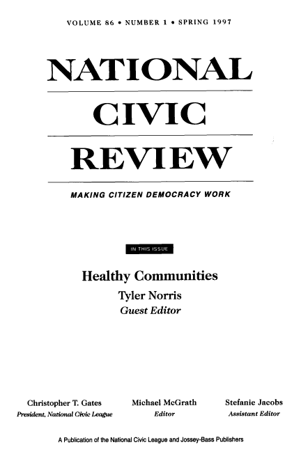 handle is hein.journals/natmnr86 and id is 1 raw text is: 
VOLUME 86  NUMBER 1  SPRING 1997


     NATIONAL



             CIVIC



         REVIEW

         MAKING CITIZEN DEMOCRACY WORK







           Healthy  Communities
                  Tyler Norris
                  Guest Editor







  Christopher T. Gates  Michael McGrath  Stefanie Jacobs
President, National Civic League  Editor  Assistant Editor

       A Publication of the National Civic League and Jossey-Bass Publishers


