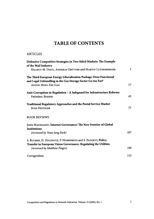 handle is hein.journals/netwin10 and id is 1 raw text is: TABLE OF CONTENTS
ARTICLES
Defensive Competitive Strategies in Two-Sided Markets: The Example
of the Mail Industry
HELMUT M. DIETL, ANDREAs GROTTER and MARTIN LUTZENBERGER        3
The Third European Energy Liberalization Package: Does Functional
and Legal Unbundling in the Gas Storage Sector Go too Far?
ANTON MING-ZHI GAO                                             17
Anti-Corruption in Regulation - A Safeguard for Infrastructure Reforms
FRDfRIC BOEHM                                                 45
Traditional Regulatory Approaches and the Postal Service Market
SVEN HEITZLER                                                  77
BOOK REVIEWS
JOHN MATHIASON, Internet Governance: The New Frontier of Global
Institutions
(reviewed by Youn Jung Park)                                  107
S. BULMER, D. DOLOWITz, P. HUMPHREYS and S. PADGETT, Policy
Transfer in European Union Governance. Regulating the Utilities
(reviewed by Matthias Finger)                                 109
Corrigendum                                                      112

Competition and Regulation in Network Industries, Volume 10 (2009), No. 1

1


