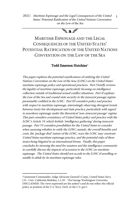 handle is hein.journals/nseclj8 and id is 1 raw text is: 20211 Maritime Espionage and the Legal Consequences of the United I
States'PotentialRatification of the United Nations Convention
on the Law ofthe Sea
MARITIME ESPIONAGE AND THE LEGAL
CONSEQUENCES OF THE UNITED STATES'
POTENTIAL RATIFICATION OF THE UNITED NATIONS
CONVENTION ON THE LAW OF THE SEA
Todd Emerson Hutchins*
This paper explores the potential ramifications ofratifying the United
Nations Convention on the Law of the Seas (LOSC) on the United States'
maritime espionage policy and operationalpractices. Part I briefly reviews
the legality ofmaritime espionage, particularly focusing on intelligence
collection outside oftraditionalarmed conflict situations. Part IIexplains
the Law of the Sea and coastal state securityin the innocent passage regime
presumably codified in the LOSC Part III considers policy and practice
with respect to maritime espionage, interestingly observing divergent trends
between treaty law development and state practice, particularly with regard
to nearshore espionage under the theoretical 'non-innocent passage'regime.
This part considers consistency of United States policy and practice with the
LOSC's Article 19, which forbids intelligence gathering' during innocent
passage. Part VI considers possibilities for the United States to consider
when assessing whether to ratify the LOSC; namely, the overall benefits and
costs, the package deal'nature of the LOSC, ways the LOSC may constrain
United States maritime espionage practice, and the potential risks of these
issues being litigated in an international forum. Finally, this paper
concludes by stressing the need for senators and the intelligence community
to carefully discuss the impacts ofaccession to the LOSC on maritime
espionage. The United States should not accede to the LOSCifunwilling or
unable to abide by its maritime espionage rules.
*Lieutenant Commander, Judge Advocate General's Corps, United States Navy.
J.D.- Univ. California Berkeley, L.L.M - The George Washington University.
DISCLAIMER: The views expressed are the author's and do not reflect the official
policy or position of the U.S. Navy, DoD, or the U.S. gov't.


