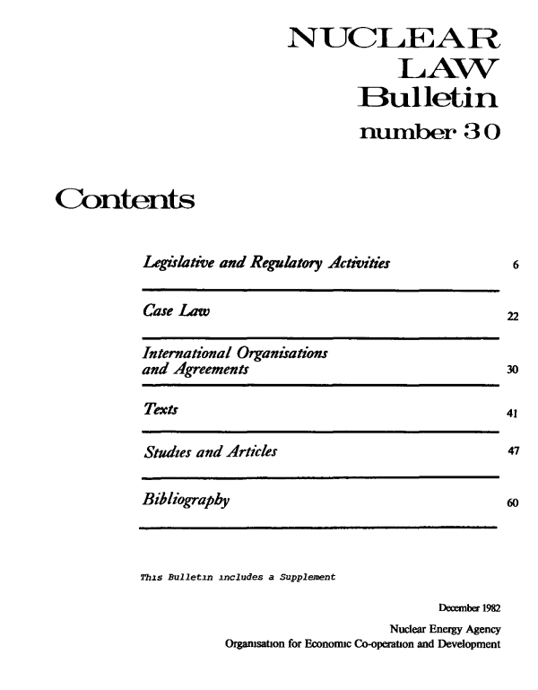 handle is hein.journals/nuclb34 and id is 1 raw text is: 
                             NUCLEA R
                                           LAW
                                      Bulletin

                                      number 3 O



Contents


           Legislative and Regulatory Activities


Case Law


International Organisations
and Agreements


Texts


Studies and Articles


Bibliography


This Bulletin includes a Supplement

                                      December 1982
                                Nuclear Energy Agency
           Orgamsation for Economic Co-operation and Development


6


22


30


47


60


