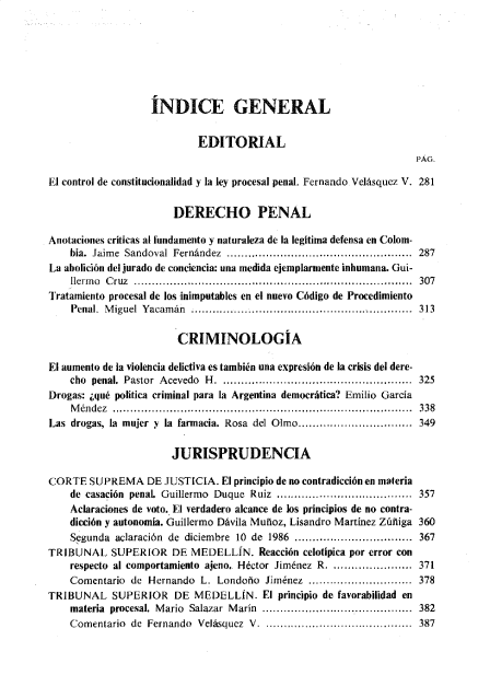 handle is hein.journals/nuefopnl37 and id is 1 raw text is: 







                   ÍNDICE GENERAL


                           EDITORIAL
                                                                   PÁG.

El control de constitucionalidad y la ley procesal penal. Fernando. Velásquez V. 281

                       DERECHO PENAL

Anotaciones criticas al fundamento y naturaleza de la legítima defensa en Colom-
    bia. Jaime Sandoval Fernández ................... ..............................  287
La abolición del jurado de conciencia: una medida ejemplarmente inhumana. Gui-
    llerm o C ruz ............................................................. ............  307
Tratamiento procesal de los inimputables en el nuevo Código de Procedimiento
    Penal. M iguel Yacam án ............................................................  313

                       CRIMINOLOGIA

El aumento de la violencia delictiva es también una expresión de la crisis del dere-
    cho penal. Pastor Acevedo H. ..................................................... 325
Drogas: ¿qué política criminal para la Argentina democrática? Emilio García
    Méndez  .................................................................................... 338
Las drogas, la mujer y la farmacia. Rosa del Olmo................................ 349

                      JURISPRUDENCIA

CORTE   SUPREMA   DE JUSTICIA. El principio de no contradicción en materia
    de casación penal. Guillermo Duque Ruiz ................................... 357
    Aclaraciones de voto. El verdadero alcance de los principios de no contra-
    dicción y autonomía. Guillermo Dávila Muñoz, Lisandro Martínez Zúñiga 360
    Segunda aclaración de diciembre 10 de 1986 ................................. 367
TRIBUNAL   SUPERIOR   DE  MEDELLÍN.   Reacción celotipica por error con
    respecto al comportamiento ajeno.. Héctor Jiménez R. ..................... 371
    Comentario de Hernando  L. Londoño Jiménez ............................. 378
TRIBUNAL SUPERIOR DE MEDELLÍN. El principio de favorabilidad en
    materia procesal. Mario Salazar Marín .......................................... 382
    Comentario de Fernando Velásquez V. .....,...... ..........................  387



