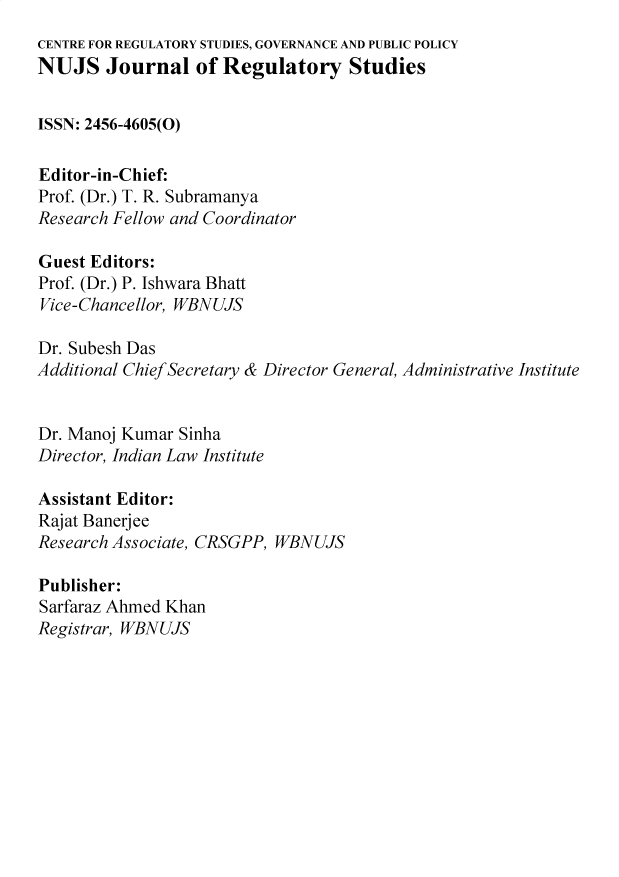 handle is hein.journals/nujsjlry1 and id is 1 raw text is: 
CENTRE FOR REGULATORY STUDIES, GOVERNANCE AND PUBLIC POLICY
NUJS Journal of Regulatory Studies


ISSN: 2456-4605(0)

Editor-in-Chief:
Prof. (Dr.) T. R. Subramanya
Research Fellow and Coordinator

Guest Editors:
Prof. (Dr.) P. Ishwara Bhatt
Vice-Chancellor, WBNUJS

Dr. Subesh Das
Additional Chief Secretary & Director General, Administrative Institute


Dr. Manoj Kumar Sinha
Director, Indian Law Institute

Assistant Editor:
Rajat Banerjee
Research Associate, CRSGPP, WBNUJS

Publisher:
Sarfaraz Ahmed Khan
Registrar, WBNUJS



