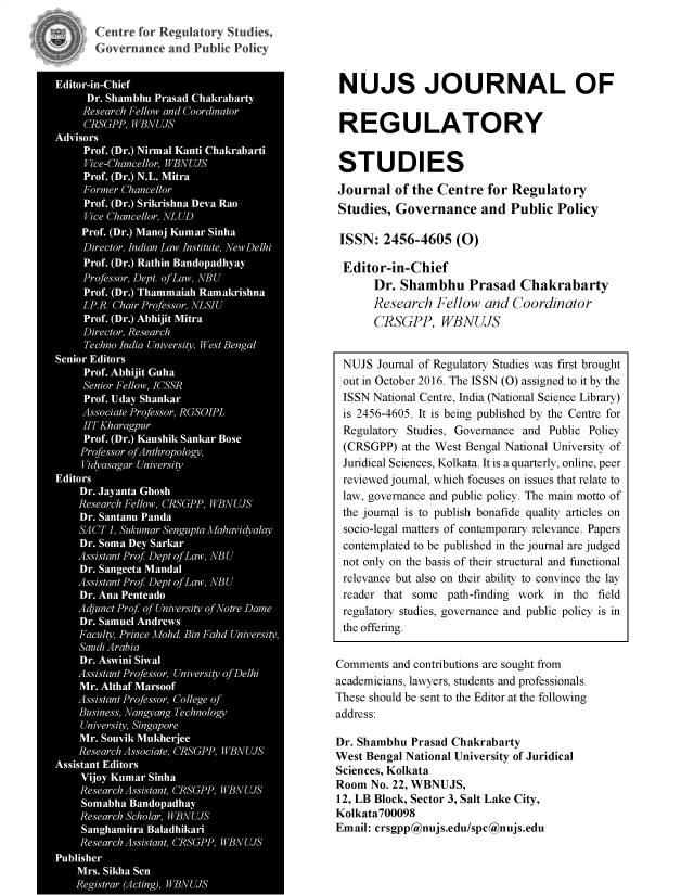 handle is hein.journals/nujsjlry6 and id is 1 raw text is: 
Centre for Regulatory Studies,
Governance  and Public Policy


NUJS JOURNAL OF


REGULATORY


STUDIES
Journal   of the Centre  for Regulatory
Studies,  Governance and Public Policy

ISSN:   2456-4605   (O)

Editor-in-Chief
      Dr.  Shambhu Prasad Chakrabarty
      Research  Fellow  and  Coordinator
      CRSGPP, WBNUJS


 NUJS  Journal of Regulatory Studies was first brought
 out in October 2016. The ISSN (O) assigned to it by the
 ISSN National Centre, India (National Science Library)
 is 2456-4605. It is being published by the Centre for
 Regulatory Studies, Governance and Public Policy
 (CRSGPP)  at the West Bengal National University of
 Juridical Sciences, Kolkata. It is a quarterly, online, peer
 reviewed journal, which focuses on issues that relate to
 law, governance and public policy. The main motto of
 the journal is to publish bonafide quality articles on
 socio-legal matters of contemporary relevance. Papers
 contemplated to be published in the journal are judged
 not only on the basis of their structural and functional
 relevance but also on their ability to convince the lay
 reader that some path-finding work in the field
 regulatory studies, governance and public policy is in
 the offering.


 Comments and contributions are sought from
 academicians, lawyers, students and professionals.
 These should be sent to the Editor at the following
 address:

 Dr. Shambhu Prasad Chakrabarty
West Bengal National University of Juridical
Sciences, Kolkata
Room  No. 22, WBNUJS,
12, LB Block, Sector 3, Salt Lake City,
Kolkata700098
Email: crsgpp@nujs.edu/spc@nujs.edu


