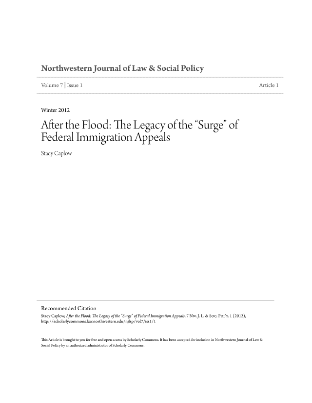 handle is hein.journals/nwjlsopo7 and id is 1 raw text is: Northwestern journa of Law  S ciaI Pol cy

Winter 2012
After the Flood: The Legacy of the Surge of
Federal Immigration Appeals
Stacy Caplow
Recommended Citation
Stacy Caplow, After the Flood: The Legacy of the Surge of Federal Immigration Appeals, 7Nw.J. L. & Soc. PoLY. 1 (2012),
http://scholarlycommons.law.northwestern.edu/njlsp/vol7/iss1/1
This Article is brought to you for free and open access by Scholarly Commons. It has been accepted for inclusion in NorthwesternJournal of Law &
Social Policy by an authorized administrator of Scholarly Commons.


