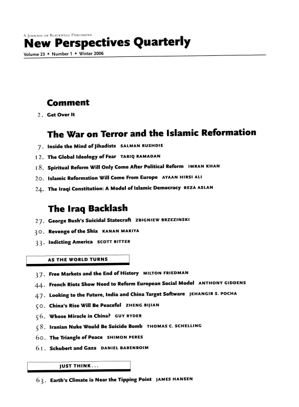 handle is hein.journals/nwpsp23 and id is 1 raw text is: 



4 JOURNAL O, A  1, lSH NG
New Perspectives Quarterly
Volume 23 * Number 1 * Winter 2006







        Comment
     2 . Get Over It


        The   War   on   Terror   and   the   Islamic Reformation
     7. Inside the Mind of jihadists SALMAN RUSHDIE
     1 2. The Global Ideology of Fear TARIQ RAMADAN
     18. Spiritual Reform Will Only Come After Political Reform IMRAN KHAN
     20. Islamic Reformation Will Come From Europe AYAAN HIRSI ALI
     24. The Iraqi Constitution: A Model of Islamic Democracy REZA ASLAN


        The   Iraq   Backlash
    27. George Bush's Suicidal Statecraft ZBIGNIEW BRZEZINSKI
    30 . Revenge of the Shia KANAN MAKIYA

    33. Indicting America SCOTT RITTER

        AS THE WORLD TURNS

    37. Free Markets and the End of History MILTON FRIEDMAN
    4   French Riots Show Need to Reform European Social Model ANTHONY GIDDENS
    47 . Looking to the Future, India and China Target Software JEFHANGIR S. POCHA
    SO. China's Rise Will Be Peaceful ZHENG BIj1AN
    6.  Whose Miracle in China> GUY RYDER
    $8. Iranian Nuke Would Be Suicide Bomb THOMAS C. SCHELLING
    6o7. The Triangle of Peace SHIMON PERES
    6  . Schubert and Gaza DANIEL BARENBOIM


            JUST THINK...

    6 3 . Earth's Climate is Near the Tipping Point JAMES HANSEN



