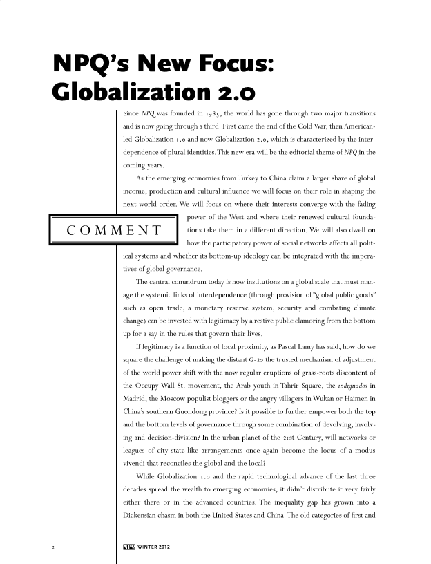 handle is hein.journals/nwpsp29 and id is 1 raw text is: 







NPQ's New Focus:



Globalization 2.0

                     Since NPQwas   founded in 1985, the world has gone through two major transitions

                     and is now going through a third. First came the end of the Cold War, then American-

                     led Globalization 1.o and now Globalization 2.o, which is characterized by the inter-

                     dependence  of plural identities. This new era will be the editorial theme of NPQin the

                     coming  years.

                         As the emerging economies from Turkey to China claim a larger share of global

                     income, production and cultural influence we will focus on their role in shaping the

                     next world order. We will focus on where their interests converge with the fading

                                         power of the West and where their renewed cultural founda-

    C   O    M    M   E   N   T          tions take them in a different direction. We will also dwell on
                                         how the participatory power of social networks affects all polit-

                     ical systems and whether its bottom-up ideology can be integrated with the impera-

                     tives of global governance.

                         The central conundrum today is how institutions on a global scale that must man-

                     age the systemic links of interdependence (through provision of global public goods

                     such as open  trade, a monetary reserve system, security and combating climate

                     change) can be invested with legitimacy by a restive public clamoring from the bottom

                     up for a say in the rules that govern their lives.

                         If legitimacy is a function of local proximity, as Pascal Lamy has said, how do we

                     square the challenge of making the distant G-2o the trusted mechanism of adjustment

                     of the world power shift with the now regular eruptions of grass-roots discontent of

                     the Occupy  Wall St. movement, the Arab youth in Tahrir Square, the indignados in

                     Madrid, the Moscow  populist bloggers or the angry villagers in Wukan or Haimen in

                     China's southern Guondong province? Is it possible to further empower both the top

                     and the bottom levels of governance through some combination of devolving, involv-

                     ing and decision-division? In the urban planet of the 21 st Century, will networks or

                     leagues of city-state-like arrangements once again become the locus of a modus

                     vivendi that reconciles the global and the local?

                         While  Globalization i.o and the rapid technological advance of the last three

                     decades spread the wealth to emerging economies, it didn't distribute it very fairly

                     either there or in the advanced countries. The inequality gap has grown into a

                     Dickensian chasm in both the United States and China. The old categories of first and



2                    I' * WINTER 2012


