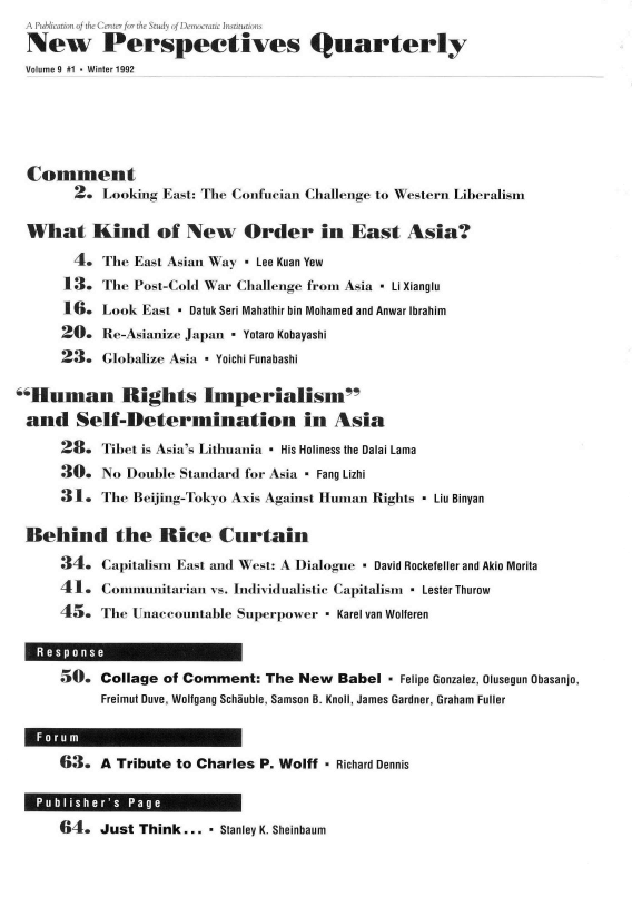 handle is hein.journals/nwpsp9 and id is 1 raw text is: A  Pubhlication of the Center for the StudLI oI IDenmocnic 6tstituitioIms
New Perspectives Quarterly
Volume 9 #1 - Winter 1992




Comment
        2. Looking East: The Confucian Challenge to Western Liberalism

 What Kind of New Order in East Asia?
        4. The  East Asian Way - Lee Kuan Yew
      13.  The  Post-Cold War Challenge from Asia - Li Xianglu
      16.  Look  East - Datuk Seri Mahathir bin Mohamed and Anwar Ibrahim
      20.  Re-Asianize Japan - Yotaro Kobayashi
      23.  Globalize Asia - Yoichi Funabashi

Human Rights Imperialism
and Self-Determination in Asia
      28.  Tibet is Asia's Lithuania - His Holiness the Dalai Lama
      30.  No  Double Standard for Asia - Fang Lizhi
      31.  The Beijing-Tokyo Axis Against Human Rights - Liu Binyan

 Behind the Rice Curtain
      34.  Capitalism East and West: A Dialogue - David Rockefeller and Akio Morita
      41.  Conmiuitarian  vs. Individualistic Capitalism - Lester Thurow
      45.  The Unaccountable Superpower  - Karel van Wolferen


      50.  Collage of Comment:   The New   Babel - Felipe Gonzalez, Olusegun Obasanjo,
           Freimut Duve, Wolfgang Schauble, Samson B. Knoll, James Gardner, Graham Fuller


      63.  A Tribute to Charles P. Wolff - Richard Dennis


Just Think... - Stanley K. Sheinbaum


Publisher's Page


64.


