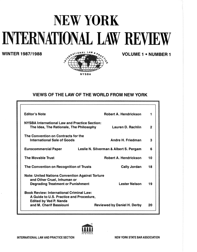 handle is hein.journals/nwykinllw1 and id is 1 raw text is: 




                        NEW YORK




INTERNATIONAL LAW


WINTER   1987/1988




                                    NY S BA


REVIEW


VOLUME   1  NUMBER   1


VIEWS  OF THE  LAW  OF THE  WORLD   FROM   NEW  YORK


Editor's Note

NYSBA International Law and Practice Section:
   The Idea, The Rationale, The Philosophy

The Convention on Contracts for the
   International Sale of Goods

Eurocommercial Paper     Leslie N. Silverm

The Movable Trust

The Convention on Recognition of Trusts

Note: United Nations Convention Against Torture
   and Other Cruel, Inhuman or
   Degrading Treatment or Punishment

Book Review: International Criminal Law:
   A Guide to U.S. Practice and Procedure,
   Edited by Ved P. Nanda
   and M. Cherif Bassiouni       Revie


Robert A. Hendrickson


    Lauren D. Rachlin


    Andre H. Friedman

 an & Albert S. Pergam

Robert A. Hendrickson

        Cally Jordan



        Lester Nelson




wed by Daniel H. Derby


I'l


INTERNATIONAL LAW AND PRACTICE SECTION


1


2


3

6

10

18



19




20


NEW YORK STATE BAR ASSOCIATION


