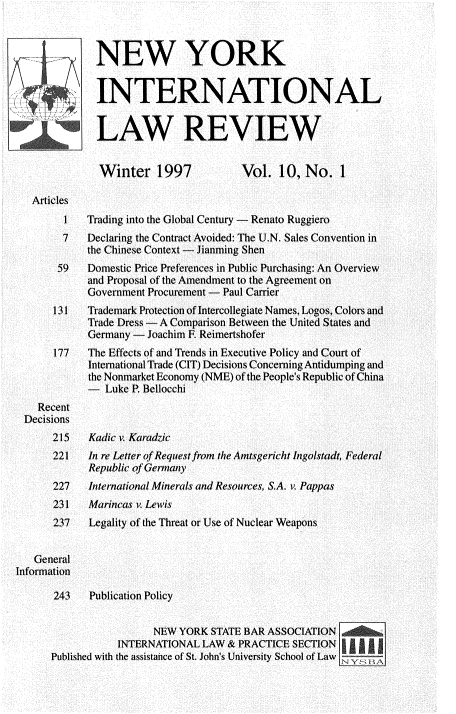 handle is hein.journals/nwykinllw10 and id is 1 raw text is: 
Winter 1997


Vol.  10,  No.   1


Articles
      1
      7


Trading into the Global Century - Renato Ruggiero
Declaring the Contract Avoided: The U.N. Sales Convention in
the Chinese Context - Jianming Shen


       59   Domestic Price Preferences in Public Purchasing: An Overview
            and Proposal of the Amendment to the Agreement on
            Government Procurement - Paul Carrier
      131   Trademark Protection of Intercollegiate Names, Logos, Colors and
            Trade Dress - A Comparison Between the United States and
            Germany -  Joachim F. Reimertshofer
      177   The Effects of and Trends in Executive Policy and Court of
            International Trade (CIT) Decisions Concerning Antidumping and
            the Nonmarket Economy (NME) of the People's Republic of China
            -  Luke P. Bellocchi
    Recent
 Decisions
      215    Kadic v. Karadzic
      221   In re Letter of Request from the Amtsgericht Ingolstadt, Federal
             Republic of Germany
      227   International Minerals and Resources, S.A. i. Pappas
      231    Marincas v. Lewis
      237    Legality of the Threat or Use of Nuclear Weapons


   General
Information

      243    Publication Policy


                        NEW YORK  STATE BAR ASSOCIATION
                  INTERNATIONAL LAW & PRACTICE  SECTION
      Published with the assistance of St. John's University School of Law


NEW YORK


INTERNATIONAL


LAW REVIEW


