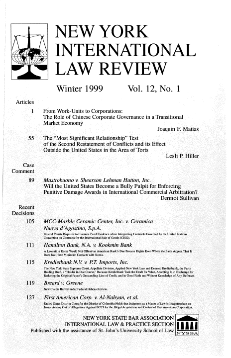 handle is hein.journals/nwykinllw12 and id is 1 raw text is: 




                    NEW YORK


                    INTERNATIONAL


                    LAW REVIEW


                    Winter 1999                     Vol. 12, No. 1

  Articles
         1    From   Work-Units  to Corporations:
              The  Role  of Chinese Corporate   Governance   in a Transitional
              Market  Economy
                                                                  Joaquin  F. Matias
        55    The  Most  Significant Relationship  Test
              of the Second  Restatement   of Conflicts and  its Effect
              Outside  the United  States in the Area of Torts
                                                                      Lesli P. Hiller
     Case
Comment
        89    Mastrobuono v.   Shearson  Lehman   Hutton,  Inc.
              Will  the United States Become   a Bully  Pulpit for Enforcing
              Punitive  Damage   Awards  in International Commercial   Arbitration?
                                                                   Dermot   Sullivan
   Recent
Decisions
       105    MCC-Marble Ceramic Cente; Inc. v. Ceramica
              Nuova   d'Agostino,  S.p.A.
              Federal Courts Required to Examine Parol Evidence when Interpreting Contract. Governed by the United Nations
              Convention on Contraca  for the Intemationat Sale of Goods (CISG.
       ll I   Hamilton   Bank,  N.A. v. Kookmin  Bank
               A Lawsuit in Korea Would Not Offend an Anserian Bank' Due Process Rights Even Where the Bank Argues ThaI It
               Does Not Have Minimum Contacts  ith Kore.
       115     Kredietbank  N.   v. P.T Imports, Inc.
               The N w York State Supreme Court. Appellate Division. Applied New York Law and Deemed Krediethank, the Party
               Holding Draft, a Hilder in Due Coarse, Bevause Krediethank Took the Draft for Vuae, Accepting It in Exchange for
               Reducing the Original Payee's Omttanding Line of Credit, and in Good Faith and Without Knowledge of Any Defenses.
       119     Breard v. Greene
               New Claims Bared undecr Federal Habcas Review.
       127     First American  Corp.  v. AI-Nahyan, et al.
               United Slates District Cour fir the Distri't of Columbia Holds that ludgment as a Mater of Law Is Inappropriale on
               Isnes Arising Out of Allegations Against BCCI for the lolegal Acquisition and Control of First American Corporation.

                                NEW   YORK   STATE   BAR  ASSOCIATION o
                        INTERNATIONAL LAW & PRACTICE SECTION
         Published with the assistance of St. John's University School of Law NvYS1A


