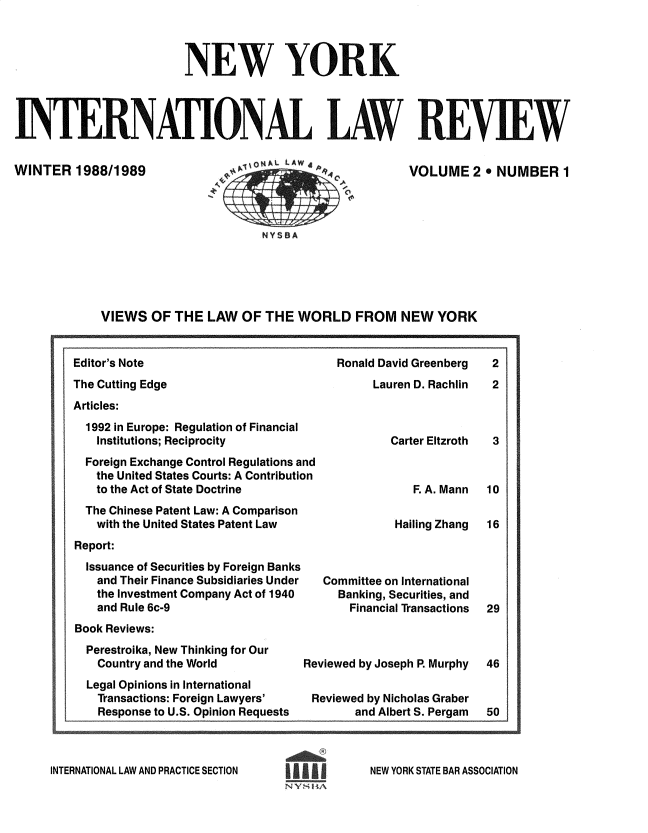 handle is hein.journals/nwykinllw2 and id is 1 raw text is: 



                         NEW YORK




INTERNATIONAL LAW REVIEW


WINTER   1988/1989


VOLUME   2  NUMBER 1


bn               ..^^1S1 CA


VIEWS  OF  THE  LAW  OF THE  WORLD   FROM   NEW  YORK


Ronald David Greenberg
     Lauren D. Rachlin


The Cutting Edge
Articles:


  1992 in Europe: Regulation of Financial
  Institutions; Reciprocity
  Foreign Exchange Control Regulations and
  the United States Courts: A Contribution
  to the Act of State Doctrine
  The Chinese Patent Law: A Comparison
  with the United States Patent Law
Report:
  Issuance of Securities by Foreign Banks
  and  Their Finance Subsidiaries Under
  the Investment Company Act of 1940
  and  Rule 6c-9


          Carter Eltzroth



             F. A. Mann

           Hailing Zhang



Committee on International
  Banking, Securities, and
    Financial Transactions


Book Reviews:


Perestroika, New Thinking for Our
  Country and the World
Legal Opinions in International
  Transactions: Foreign Lawyers'
  Response to U.S. Opinion Requests


Reviewed by Joseph R Murphy

Reviewed by Nicholas Graber
        and Albert S. Pergam


INTERNATIONAL LAW AND PRACTICE SECTION


NEW YORK STATE BAR ASSOCIATION


8


2
2


3



10

16





29


46



50


Editor's Note


