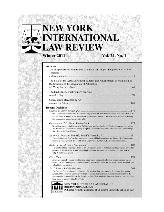 handle is hein.journals/nwykinllw24 and id is 1 raw text is: 











NEW YORK



INTERNATIONAL



LAW REVIEW


Winter 2011                                                   Vol. 24, No. 1



   Articles
      The  Independence of International Arbitrators and JudgIes Tampered With or
      Tempered?
      Fabien  Glina.............................................

      The  State of the ADR  \ovement   in Italy: The Advancement  of \lediatii
      the Shadows   of the Stagnation of Arbitration
      M  .  H en ry M art uscello  I ............................................. ..........................

      Thailand's Ineffectual Property Regime
      N  a n Sze L in ...................................... ............................................. . . .

      Correction  to Recapturing Art
      Lauren  Fae Sil  e................................................

   Recent   Decisions
      Cedei  o v. Intch Group, In.          ..................................
         RICO suit iS d is  where the Venezula n gover n t-affih' d defen  'ole conc1
         United States I iited to the trantfer of fuod into adI out of US ba   accoUnts1 C_
         the presumption against e x tteIrioriality.

      Guirlando    . TC. Ziiraat BankasiA.S        ...........................
         No subject-maner jurisdiction over a Turkish  u was found under the For i Soverci  Ir
         Act, because the' comercUil acty1   ceptin is map lcable M wn  b 'c con nt iack'
         site effect in the United States.

      Karoon  v. Franklin, Wein rib, Rulell& VassalLo,    ( ..  ......
         The defeacndint la lin' right to alorce a  12-yea-old jidmn   i aainst a formr chent' pi
         located in France wch the court hold is unprotect d by the (PLR. is'dend  cnorceable

      Kiobel  v. Royal Dutcli Penolenu      Co ................. ................
         The court held 11h corporate libil 11s not a recognizel norm of cunsfo y interiauio  law a
         pursuant t1 the Alien Ton Staute. \1ccordingl the coun 1hs' sted the plaintif'' clais1 for l aL
         subject-manier jurisiction.

      P ik v. C han ..................................................................... ......
         A foreign plaintiff federal cons1tiuti  claim has oin arounds o forunin  con iens a
         missed, but the court reqired the defendants to.agie to seice of proce in te nited Kin
         submit to its jurisdiction.
      S.KL  Beer  I. Baltika Brewer .............................                       ....
         The Second Circuit aflirms the dimissal of a1 Lu based on a forum-selection cluse in a %
         agreement to iribute  alcoholic be rages. The cciion maendaes tL t disputes an jo in
         agreement be pocessd in Ruia de pite the New York :Alohoic Bever g c  Controlaw c1
         for a causeL of action wilhn New York.

                    NEW YORK STATE BAR ASSOCIATION
         I I INTERNATIONAL SECTION


1



